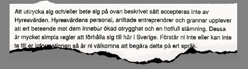 Ett faksimil från ett brev med texten: "Att uttrycka sig och eller bete sig på ovan beskrivet sätt accepteras inte av Hyresvärden. Hyresvärdens personal, anlitade entreprenörer och grannar upplever att ert beteende mot dem innebär ökad otrygghet och en hotfull stämning. Dessa är mycket simpa regler att förhålla sig till här i Sverige. Förstår ni inte eller kan inte ta till er informationen så är ni välkomna att begära detta på ert språk.".